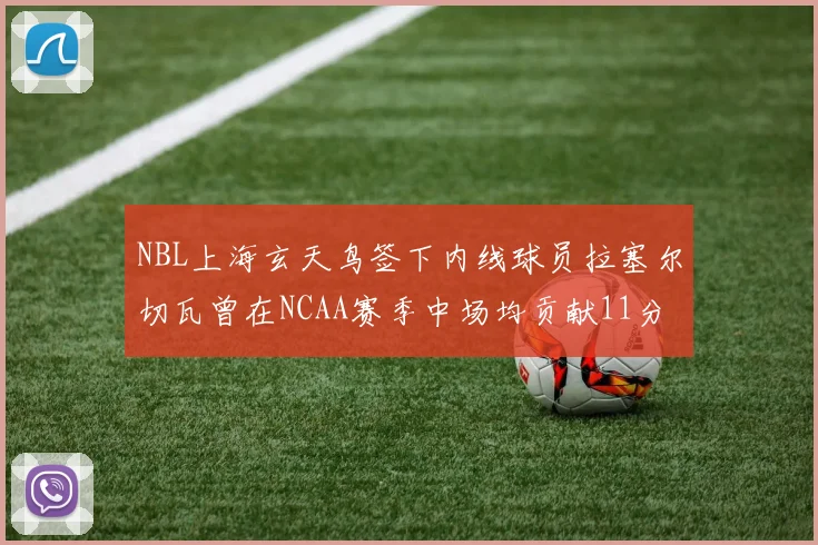 NBL上海玄天鸟签下内线球员拉塞尔切瓦曾在NCAA赛季中场均贡献11分8篮板