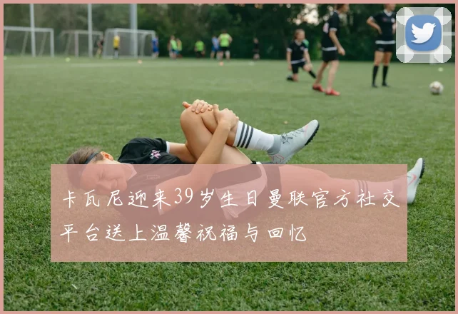 卡瓦尼迎来39岁生日曼联官方社交平台送上温馨祝福与回忆