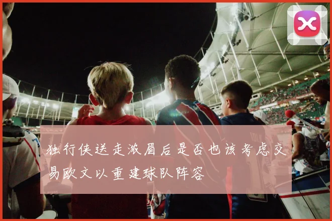 独行侠送走浓眉后是否也该考虑交易欧文以重建球队阵容