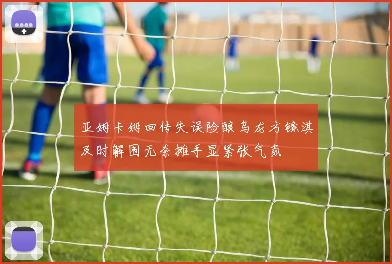 亚姆卡姆回传失误险酿乌龙方镜淇及时解围无奈摊手显紧张气氛