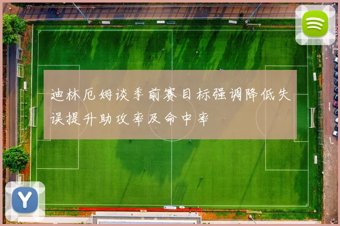 迪林厄姆谈季前赛目标强调降低失误提升助攻率及命中率