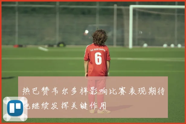 热巴赞韦尔多样影响比赛表现期待他继续发挥关键作用