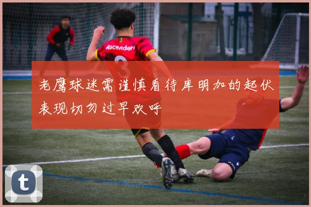 老鹰球迷需谨慎看待库明加的起伏表现切勿过早欢呼