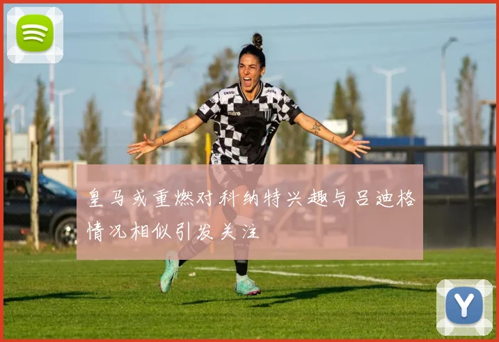 皇马或重燃对科纳特兴趣与吕迪格情况相似引发关注