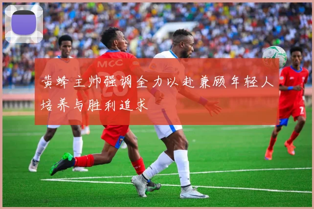 黄蜂主帅强调全力以赴兼顾年轻人培养与胜利追求