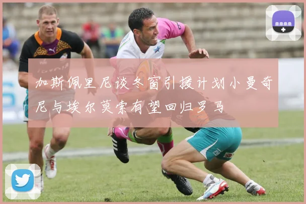 加斯佩里尼谈冬窗引援计划小曼奇尼与埃尔莫索有望回归罗马