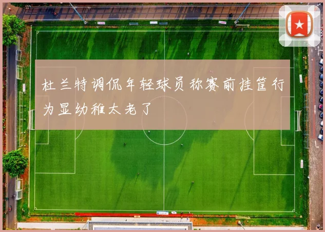 杜兰特调侃年轻球员称赛前挂筐行为显幼稚太老了