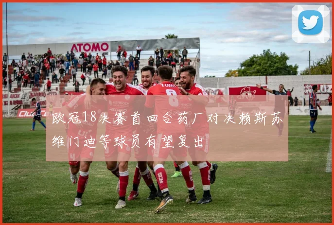 欧冠18决赛首回合药厂对决赖斯苏维门迪等球员有望复出