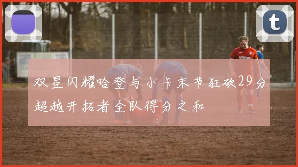 双星闪耀哈登与小卡末节狂砍29分超越开拓者全队得分之和