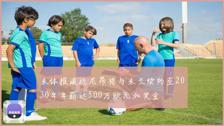 米体报道迈尼昂将与米兰续约至2030年年薪达500万欧元加奖金