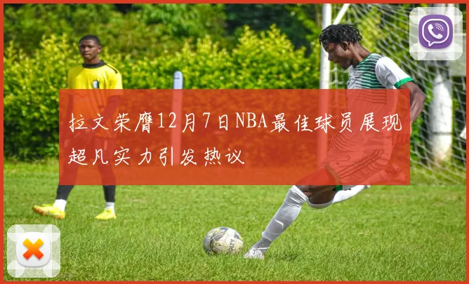 拉文荣膺12月7日NBA最佳球员展现超凡实力引发热议