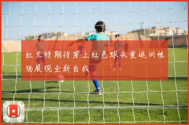 杜兰特期待穿上红色球衣重返训练场展现全新自我