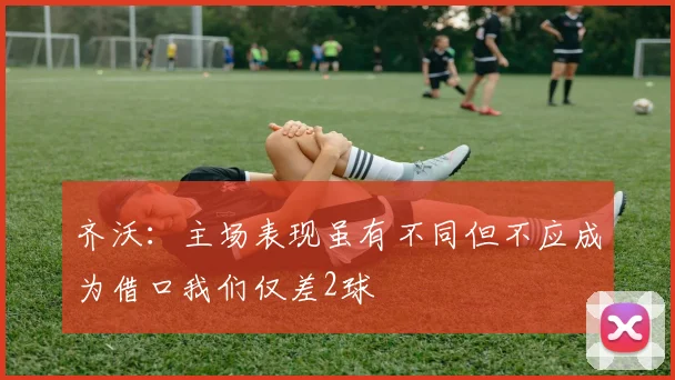 齐沃：主场表现虽有不同但不应成为借口我们仅差2球