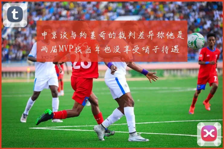 申京谈与约基奇的裁判差异称他是两届MVP我当年也没享受哨子待遇