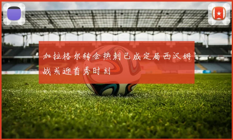 加拉格尔转会热刺已成定局西汉姆战或迎首秀时刻