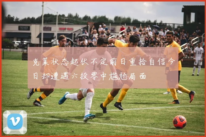 克莱状态起伏不定前日重拾自信今日却遭遇六投零中尴尬局面