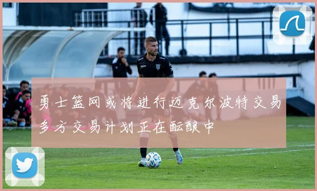 勇士篮网或将进行迈克尔波特交易多方交易计划正在酝酿中